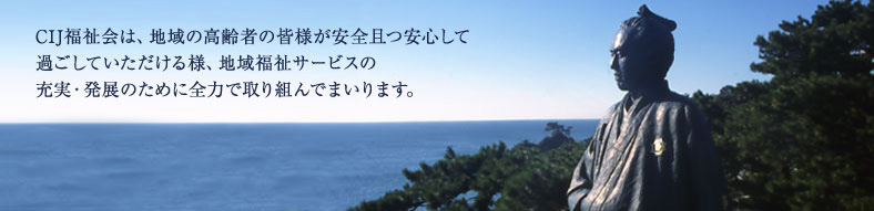 CIJ福祉会は、地域の高齢者の皆様が安全且つ安心して過ごしていただけるよう、地域福祉サービスの充実・発展のために全力で取り組んでまいります。